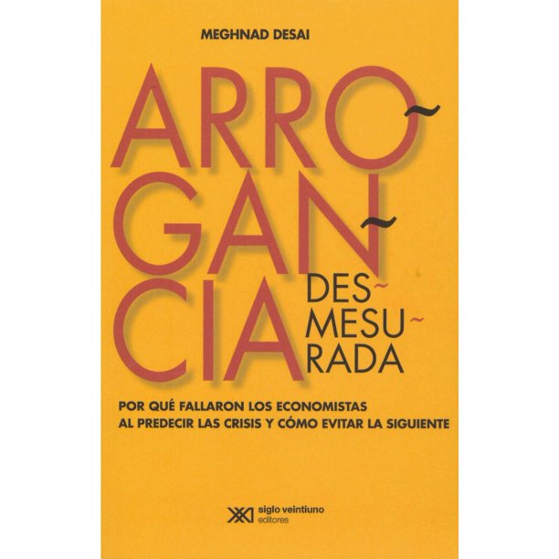 ARROGANCIA DESMESURADA. POR QUE FALLARON LOS ECONOMISTAS AL PREDECIR LAS CRISISY COMO EVITAR LA SIGU SIGLO XXI EDITORES MEGHNAD DESAI