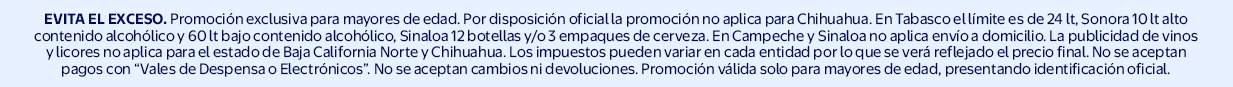EVITA EL EXCESO. Promociones exclusivas para mayores de edad. Por disposición oficial la promoción no es aplicable para Chihuahua. En Tabasco el límite es de 24 litros. En Sonora no podrá realizarse la venta de más de 60 lt de bebidas de bajo contenido alc